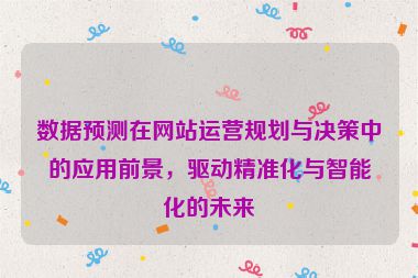 數據預測在網站運營規劃與決策中的應用前景，驅動精準化與智能化的未來