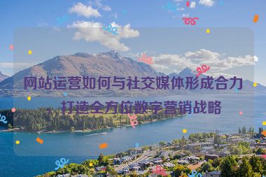 網(wǎng)站運(yùn)營如何與社交媒體形成合力，打造全方位數(shù)字營銷戰(zhàn)略