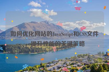 如何優(yōu)化網(wǎng)站的JavaScript和CSS文件，提升性能的關(guān)鍵策略