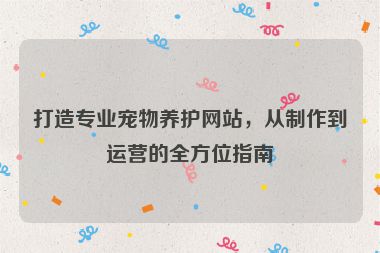 打造專業(yè)寵物養(yǎng)護(hù)網(wǎng)站，從制作到運(yùn)營(yíng)的全方位指南