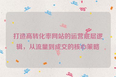 打造高轉(zhuǎn)化率網(wǎng)站的運(yùn)營底層邏輯，從流量到成交的核心策略
