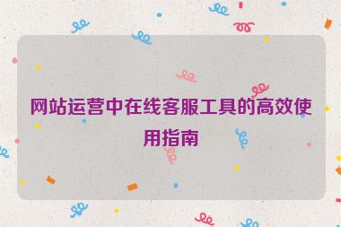 網站運營中在線客服工具的高效使用指南