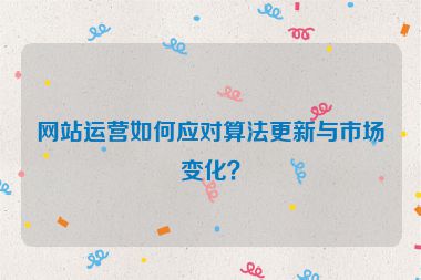 網(wǎng)站運(yùn)營如何應(yīng)對算法更新與市場變化？