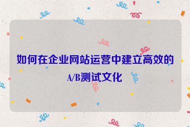 如何在企業(yè)網(wǎng)站運(yùn)營中建立高效的A/B測試文化