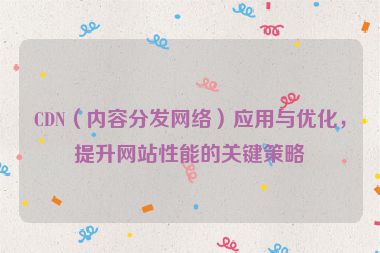 CDN（內容分發網絡）應用與優化，提升網站性能的關鍵策略