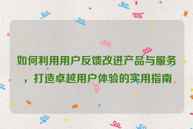如何利用用戶反饋改進(jìn)產(chǎn)品與服務(wù)，打造卓越用戶體驗(yàn)的實(shí)用指南